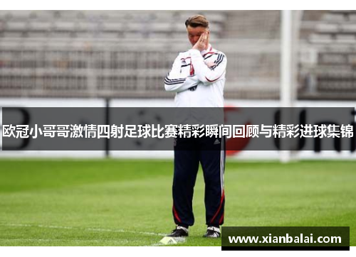 欧冠小哥哥激情四射足球比赛精彩瞬间回顾与精彩进球集锦
