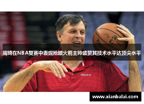 周琦在NBA复赛中表现抢眼火箭主帅盛赞其技术水平达顶尖水平