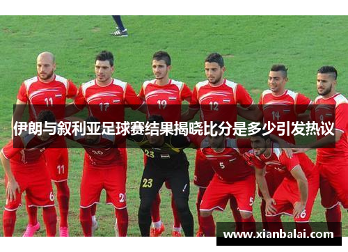 伊朗与叙利亚足球赛结果揭晓比分是多少引发热议