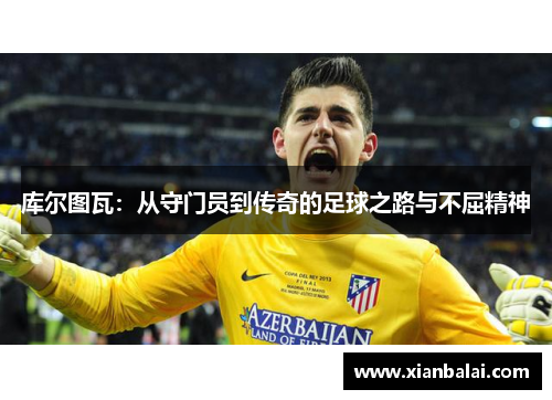 库尔图瓦：从守门员到传奇的足球之路与不屈精神